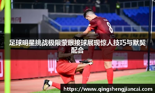 足球明星挑战极限蒙眼接球展现惊人技巧与默契配合